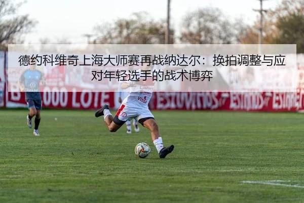 德约科维奇上海大师赛再战纳达尔：换拍调整与应对年轻选手的战术博弈